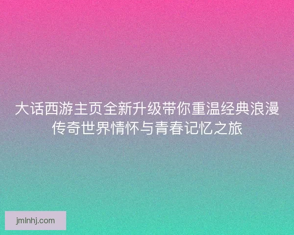 大话西游主页全新升级带你重温经典浪漫传奇世界情怀与青春记忆之旅