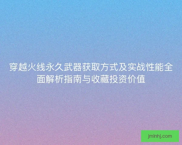 穿越火线永久武器获取方式及实战性能全面解析指南与收藏投资价值
