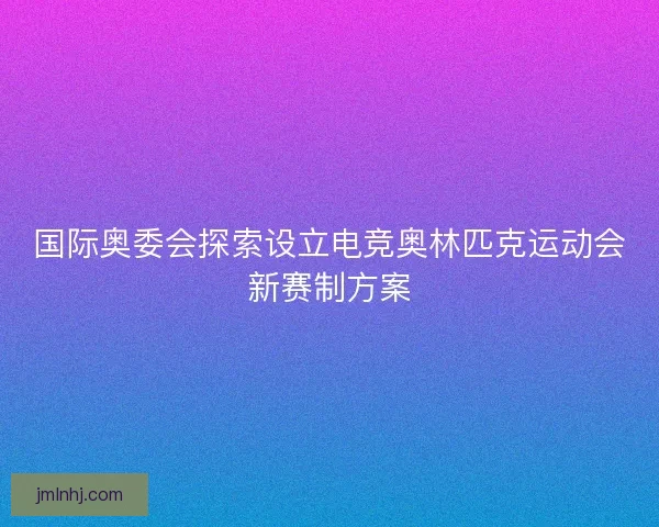 国际奥委会探索设立电竞奥林匹克运动会新赛制方案