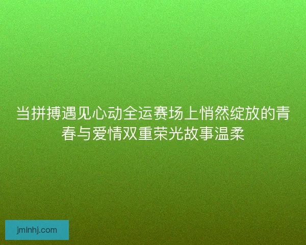 当拼搏遇见心动全运赛场上悄然绽放的青春与爱情双重荣光故事温柔