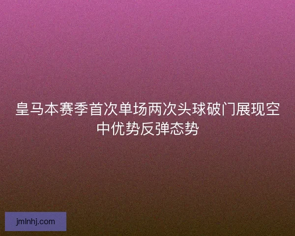 皇马本赛季首次单场两次头球破门展现空中优势反弹态势